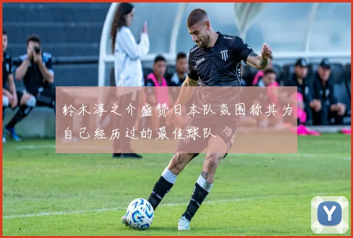 铃木淳之介盛赞日本队氛围称其为自己经历过的最佳球队