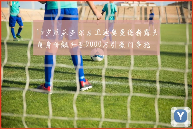19岁厄瓜多尔后卫迪奥曼德崭露头角身价飙升至9000万引豪门争抢