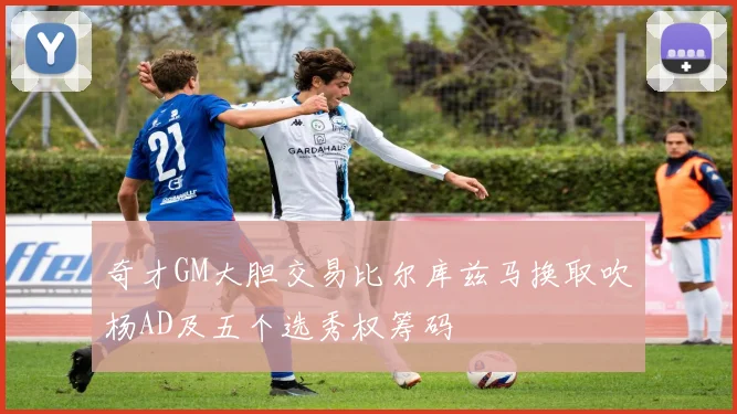 奇才GM大胆交易比尔库兹马换取吹杨AD及五个选秀权筹码