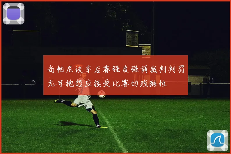 尚帕尼谈季后赛强度强调裁判判罚无可抱怨应接受比赛的残酷性