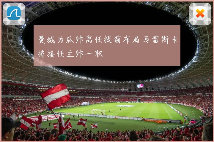 曼城为瓜帅离任提前布局马雷斯卡将接任主帅一职