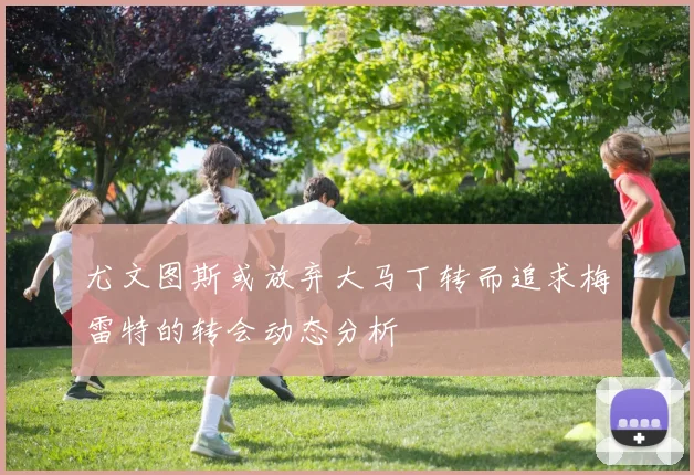 尤文图斯或放弃大马丁转而追求梅雷特的转会动态分析
