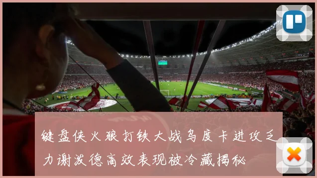 键盘侠火狼打铁大战乌度卡进攻乏力谢泼德高效表现被冷藏揭秘