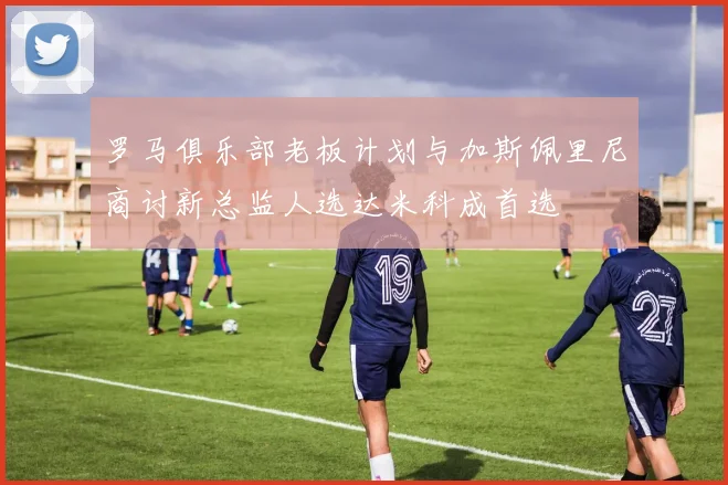 罗马俱乐部老板计划与加斯佩里尼商讨新总监人选达米科成首选