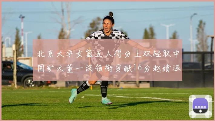 北京大学女篮五人得分上双轻取中国矿大董一诺领衔贡献16分赵婧涵接近双双