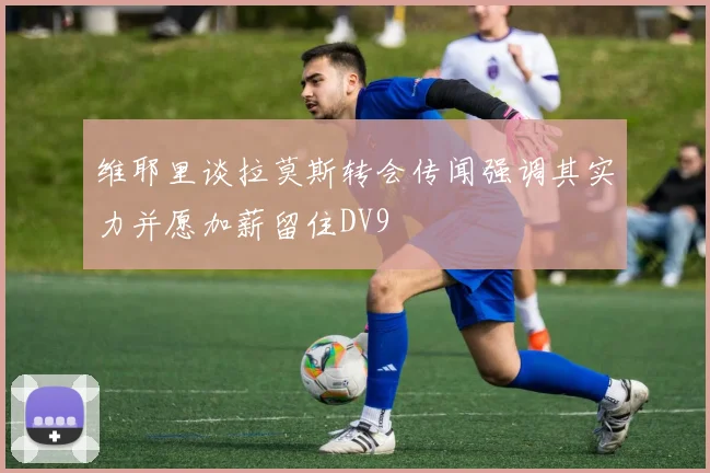 维耶里谈拉莫斯转会传闻强调其实力并愿加薪留住DV9