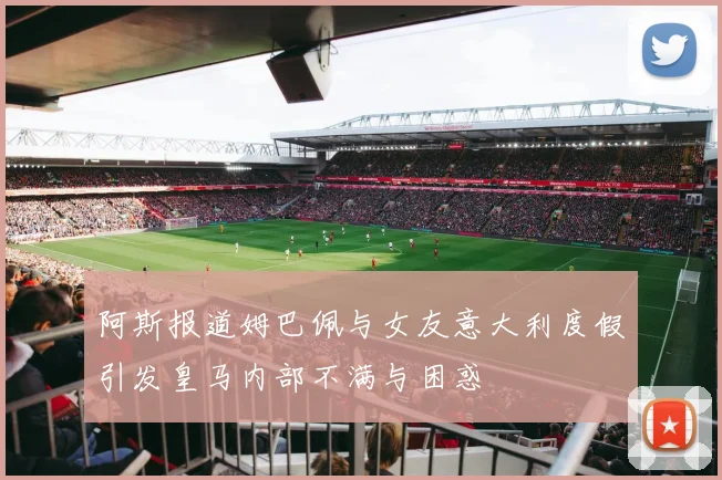阿斯报道姆巴佩与女友意大利度假引发皇马内部不满与困惑