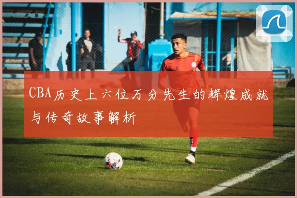 CBA历史上六位万分先生的辉煌成就与传奇故事解析