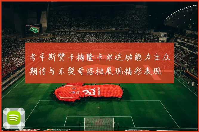 考辛斯赞卡梅隆卡尔运动能力出众期待与东契奇搭档展现精彩表现