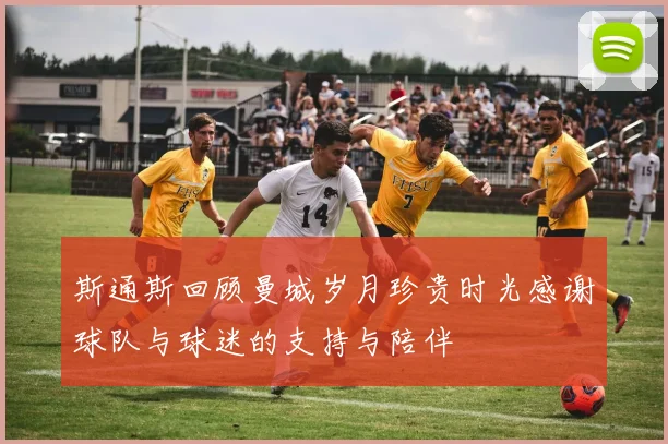 斯通斯回顾曼城岁月珍贵时光感谢球队与球迷的支持与陪伴