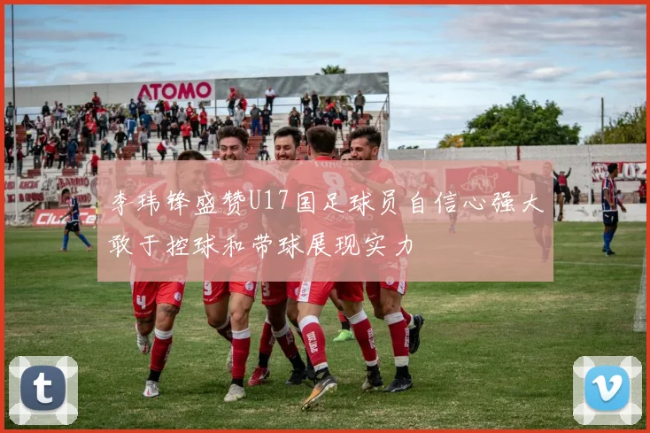 李玮锋盛赞U17国足球员自信心强大敢于控球和带球展现实力
