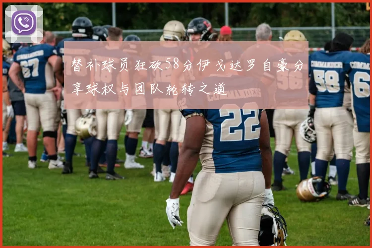 替补球员狂砍58分伊戈达罗自豪分享球权与团队轮转之道