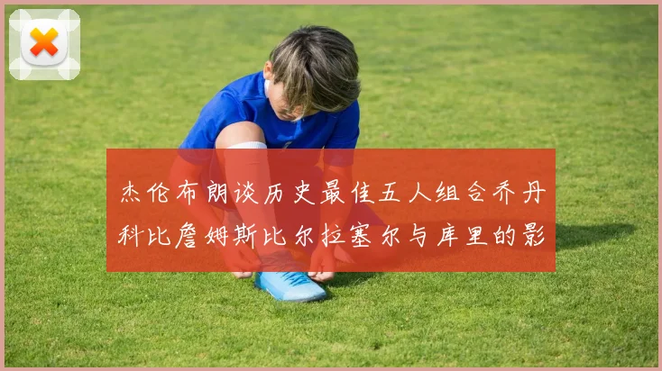 杰伦布朗谈历史最佳五人组合乔丹科比詹姆斯比尔拉塞尔与库里的影响力