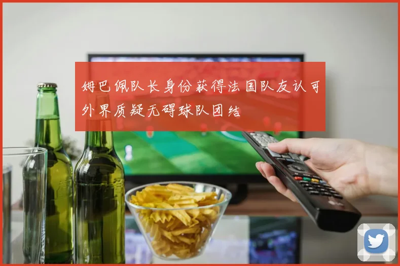 姆巴佩队长身份获得法国队友认可外界质疑无碍球队团结