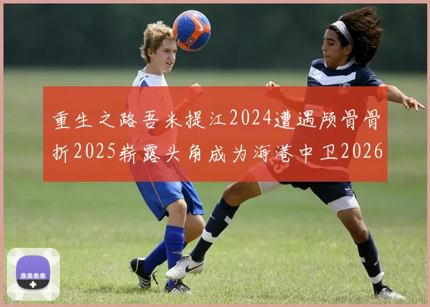 重生之路吾米提江2024遭遇颅骨骨折2025崭露头角成为海港中卫2026冲击U23冠军