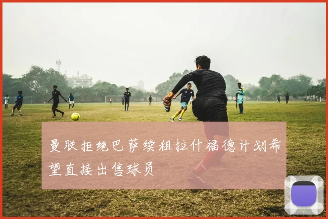 曼联拒绝巴萨续租拉什福德计划希望直接出售球员