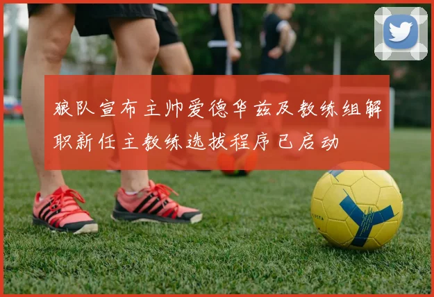 狼队宣布主帅爱德华兹及教练组解职新任主教练选拔程序已启动