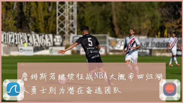 詹姆斯若继续征战NBA大概率回归湖人勇士则为潜在备选团队
