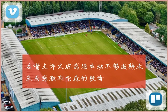 名嘴点评文班离场举动不够成熟未来或感激布伦森的教诲